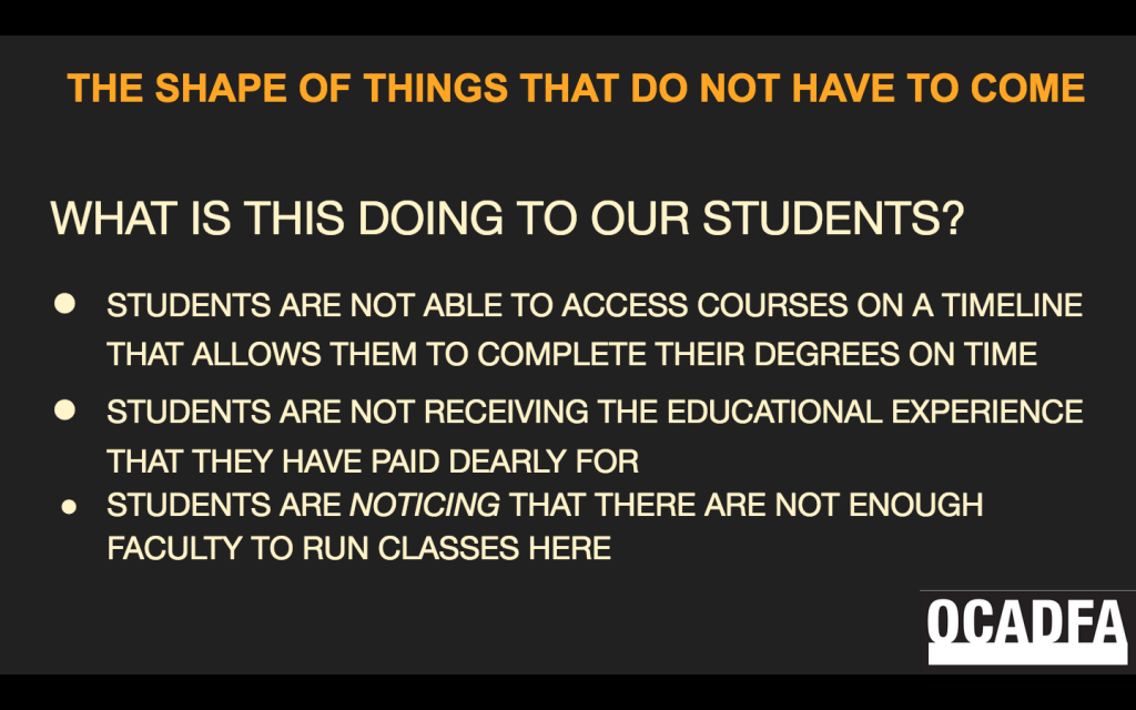 This is a screenshot of a slide. It is a black background with orange and beige font. At the lower right is the OCADFA logo. The header title reads: "THE SHAPE OF THINGS THAT DO NOT HAVE TO COME" The body of the text reads: "What is this doing to our students? 1) Students are not able to access courses on a timeline that allows them to complete their degrees on time. 2) Students are not receiving the educational experience that they have paid dearly for. 3) Students are noticing that there are not enough faculty to run classes here."