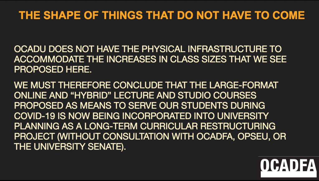 This is a screenshot of a slide. It is a black background with orange and beige font. At the lower right is the OCADFA logo. The header title reads: "THE SHAPE OF THINGS THAT DO NOT HAVE TO COME" The body of the text reads: "OCADU does not have the physical infrastructure to accommodate the increases in class sizes that we see proposed here. We must therefore conclude that the large-format online and "Hybrid" lecture and studio courses proposed as means to serve our students during COVID-19 is now being incorporated into university planning as a long-term curricular restructuring project (without consultation with OCADFA, OPSEU, or the University Senate)."