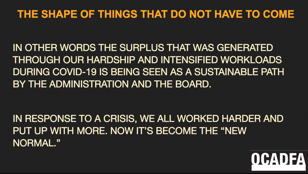 This is a screenshot of a slide. It is a black background with orange and beige font. At the lower right is the OCADFA logo. The header title reads: "THE SHAPE OF THINGS THAT DO NOT HAVE TO COME" The body of the text reads: "In other words the surplus that was generated through our hardship and intensified workloads during COVID-19 is being seen as a sustainable path by the administration and the board. In response to a crisis, we all worked harder and put up with more. Now it's become the 'new normal.'"