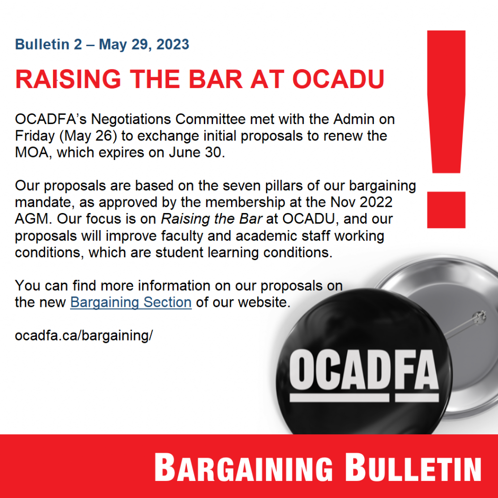 OCADFA’s Negotiations Committee met with the Admin on Friday (May 26) to exchange initial proposals to renew the MOA, which expires on June 30. Our proposals are based on the seven pillars of our bargaining mandate, as approved by the membership at the Nov 2022 AGM. Our focus is on Raising the Bar at OCADU, and our proposals will improve faculty and academic staff working conditions, which are student learning conditions. You can find more information on our proposals on the new Bargaining Section of our website. 