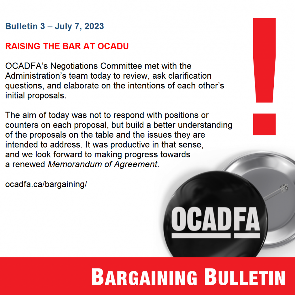 Bulletin 3 – July 7, 2023

RAISING THE BAR AT OCADU

OCADFA’s Negotiations Committee met with the Administration’s team today to review, ask clarification questions, and elaborate on the intentions of each other’s initial proposals. 

The aim of today was not to respond with positions or counters on each proposal, but build a better understanding of the proposals on the table and the issues they are intended to address. It was productive in that sense, and we look forward to making progress towards a renewed Memorandum of Agreement.  

