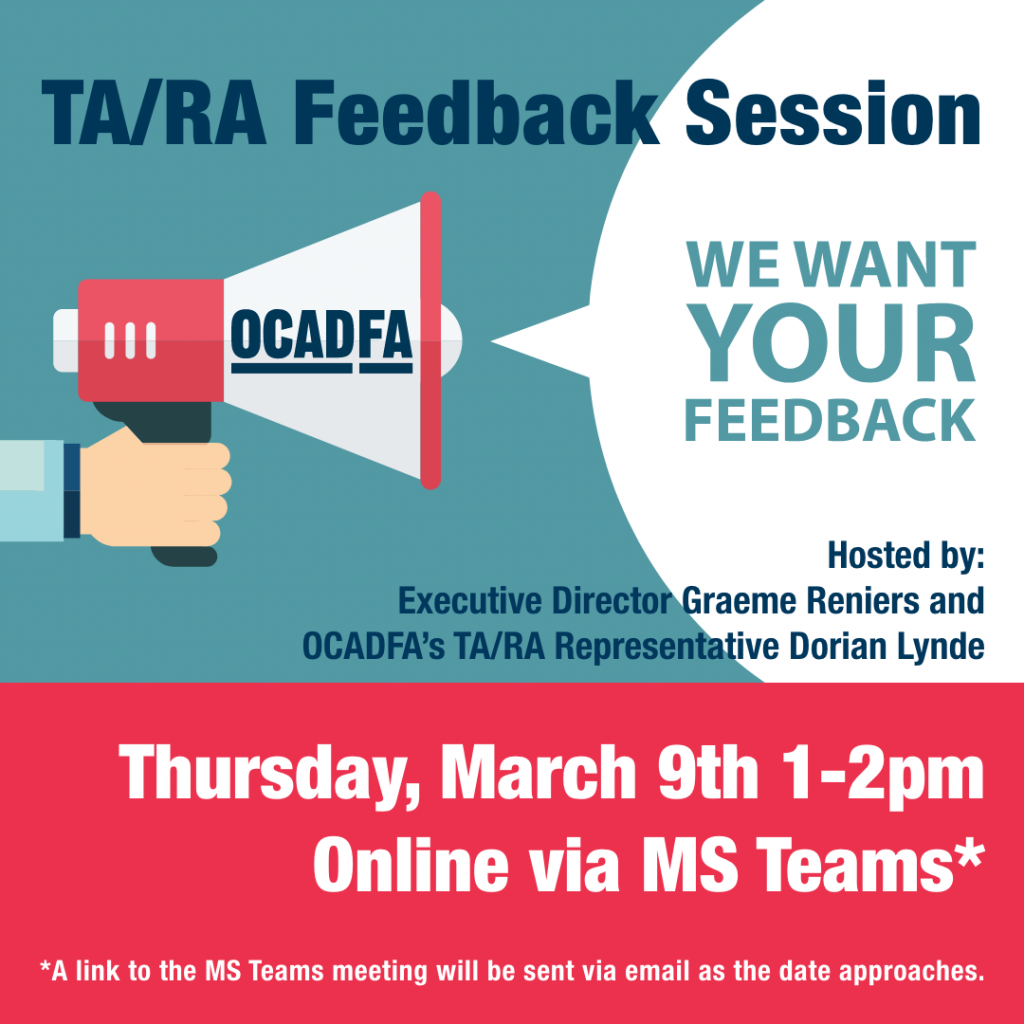 This is a graphic of an event poster. The background is turquoise and hot pink. There is a design showing a hand holding a megaphone. On the megaphone is the OCADFA logo in dark blue. The bubble caption coming out of the megaphone reads: "We want your feedback."  The text from top to bottom reads: "TA/RA Feedback Session. Hosted by: Executive Director Graeme Reniers and OCADFA's TA/RA Representative Dorian Lynde. Thursday, March 9th 1-2pm. Online via MS Teams.* *A link to the MS Teams meeting will be sent via email as the date approaches." 