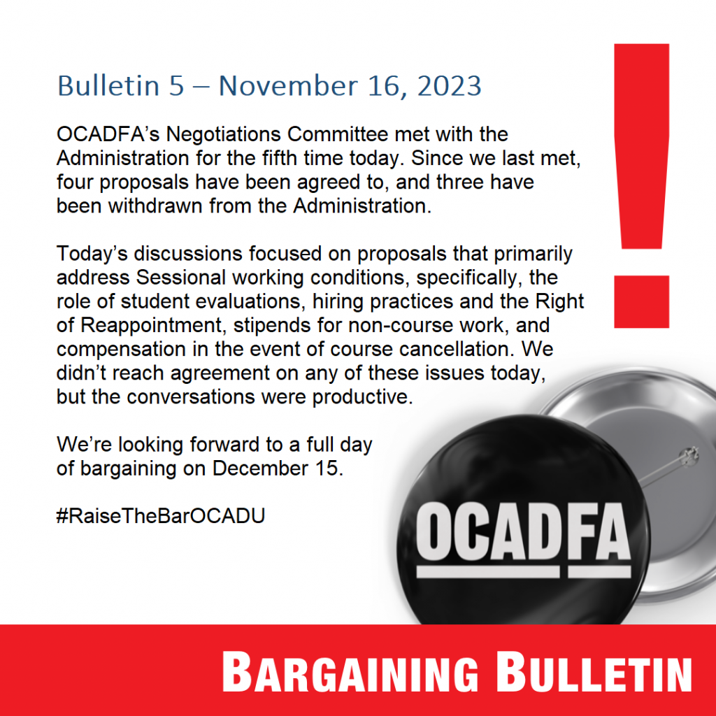 Bulletin 5 – November 16, 2023

OCADFA’s Negotiations Committee met with the Administration for the fifth time today. Since we last met, four proposals have been agreed to, and three have been withdrawn from the Employer. 

Today’s discussions focused on proposals that primarily address Sessional working conditions, specifically, the role of student evaluations, hiring practices and the Right of Reappointment, stipends for non-course work, and compensation in the event of course cancellation. We didn’t reach agreement on any of these issues today, but the conversations were productive. 

We’re looking forward to a full day of bargaining on December 15. 

#RaiseTheBarOCADU
