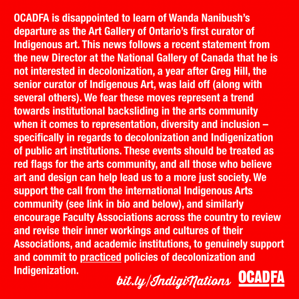 OCADFA is disappointed to learn of Wanda Nanibush’s 
departure as the Art Gallery of Ontario’s first curator of 
Indigenous art. This news follows a recent statement from 
the new Director at the National Gallery of Canada that he is 
not interested in decolonization, a year after Greg Hill, the 
senior curator of Indigenous Art, was laid off (along with 
several others). We fear these moves represent a trend 
towards institutional backsliding in the arts community 
when it comes to representation, diversity and inclusion – 
specifically in regards to decolonization and Indigenization 
of public art institutions. These events should be treated as 
red flags for the arts community, and all those who believe 
art and design can help lead us to a more just society. We 
support the call from the international Indigenous Arts 
community (see link in bio and below), and similarly 
encourage Faculty Associations across the country to review 
and revise their inner workings and cultures of their 
Associations, and academic institutions, to genuinely support 
and commit to practiced policies of decolonization and 
Indigenization. 